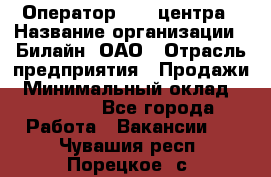 Оператор Call-центра › Название организации ­ Билайн, ОАО › Отрасль предприятия ­ Продажи › Минимальный оклад ­ 15 000 - Все города Работа » Вакансии   . Чувашия респ.,Порецкое. с.